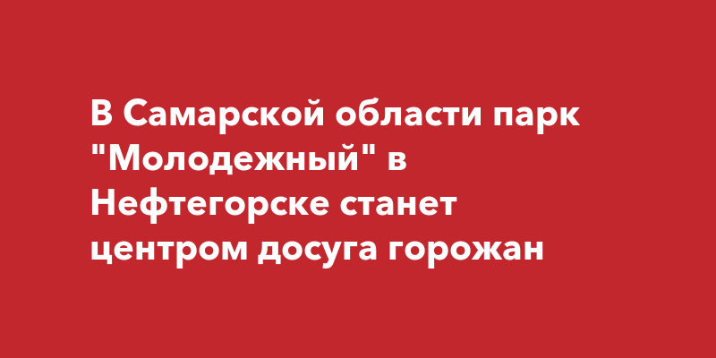 В Самарской области парк "Молодежный" в Нефтегорске станет центром досуга горожан