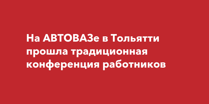 На АВТОВАЗе в Тольятти прошла традиционная конференцияработников