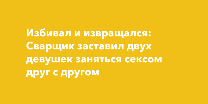 Избивал и извращался: Сварщик заставил двух девушек заняться сексом