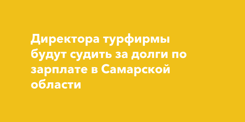 Директора турфирмы будут судить за долги по зарплате в Самарской области
