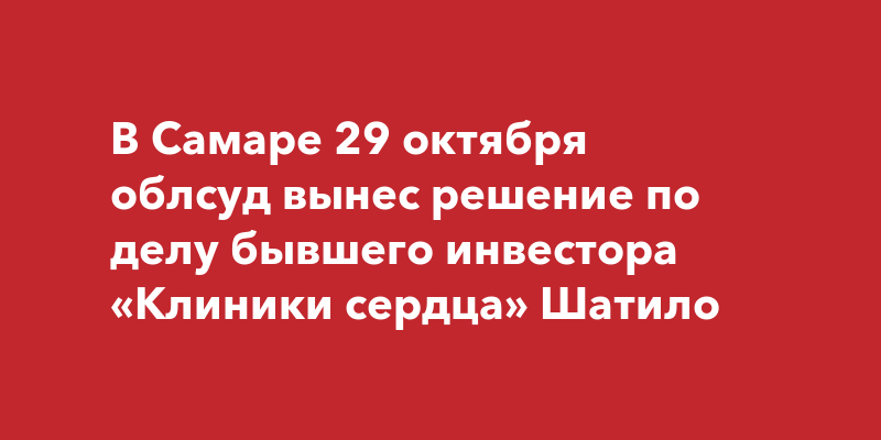 В Самаре 29 октября облсуд вынес решение по делу бывшего инвестора Клиники сердца Шатило