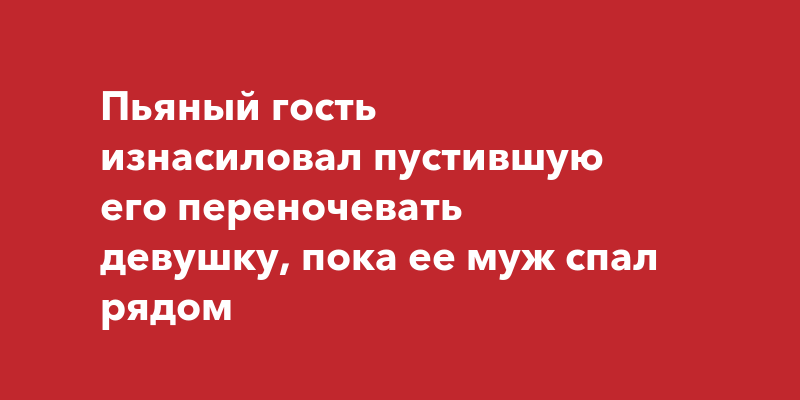 Пьяный гость изнасиловал пустившую его переночевать девушку, пока ее