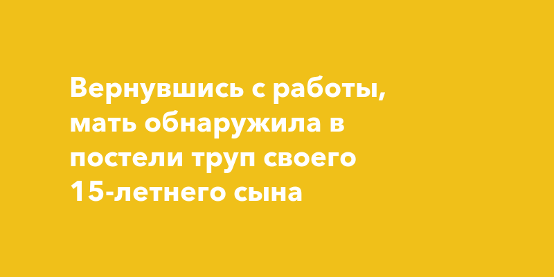 Вернувшись с работы, мать обнаружила в постели труп своего 15-летнегосына